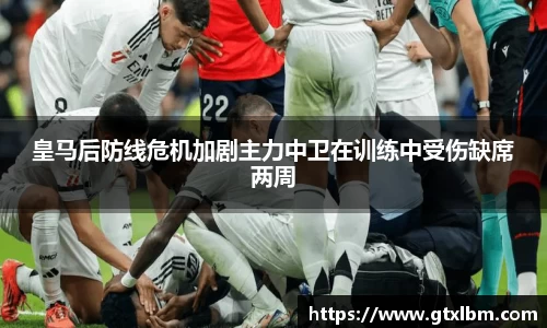 皇马后防线危机加剧主力中卫在训练中受伤缺席两周