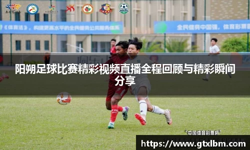 阳朔足球比赛精彩视频直播全程回顾与精彩瞬间分享
